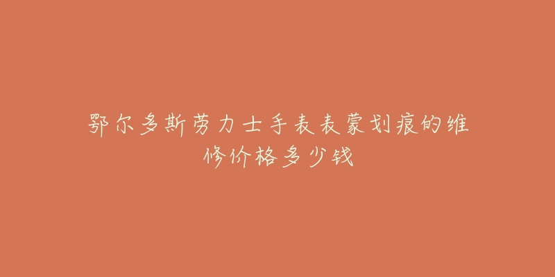 鄂尔多斯劳力士手表表蒙划痕的维修价格多少钱-名表号 鄂尔多斯劳力士手表表蒙划痕的维修价格多少钱