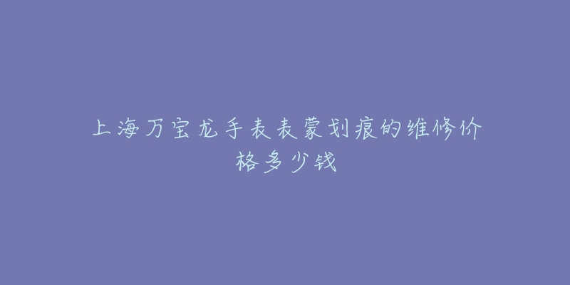 上海万宝龙手表表蒙划痕的维修价格多少钱-名表号 上海万宝龙手表表蒙划痕的维修价格多少钱