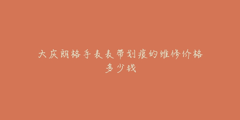 大庆朗格手表表带划痕的维修价格多少钱-名表号 大庆朗格手表表带划痕的维修价格多少钱