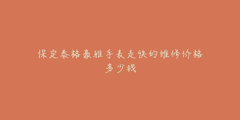 保定泰格豪雅手表走快的维修价格多少钱-名表号 保定泰格豪雅手表走快的维修价格多少钱