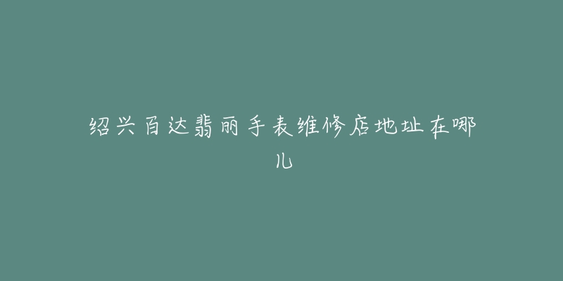 绍兴百达翡丽手表维修店地址在哪儿-名表号 绍兴百达翡丽手表维修店地址在哪儿