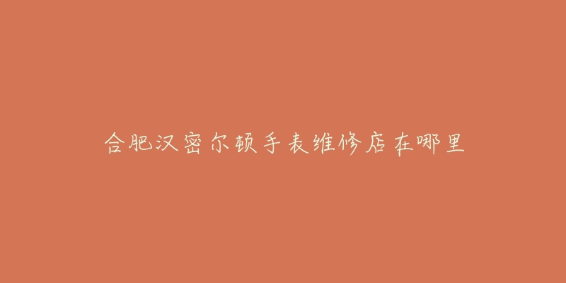 合肥汉密尔顿手表维修店在哪里-名表号 合肥汉密尔顿手表维修店在哪里