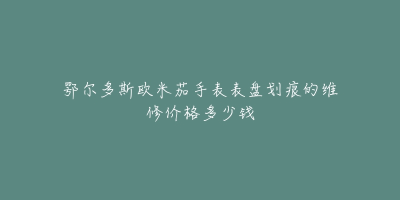 鄂尔多斯欧米茄手表表盘划痕的维修价格多少钱-名表号 鄂尔多斯欧米茄手表表盘划痕的维修价格多少钱
