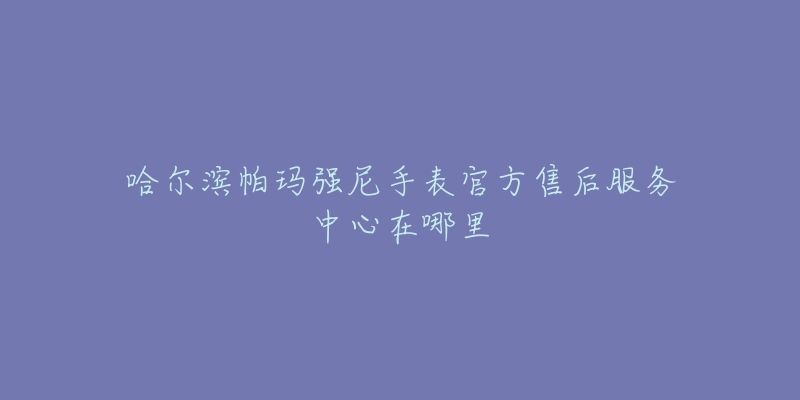 哈尔滨帕玛强尼手表官方售后服务中心在哪里-名表号 哈尔滨帕玛强尼手表官方售后服务中心在哪里