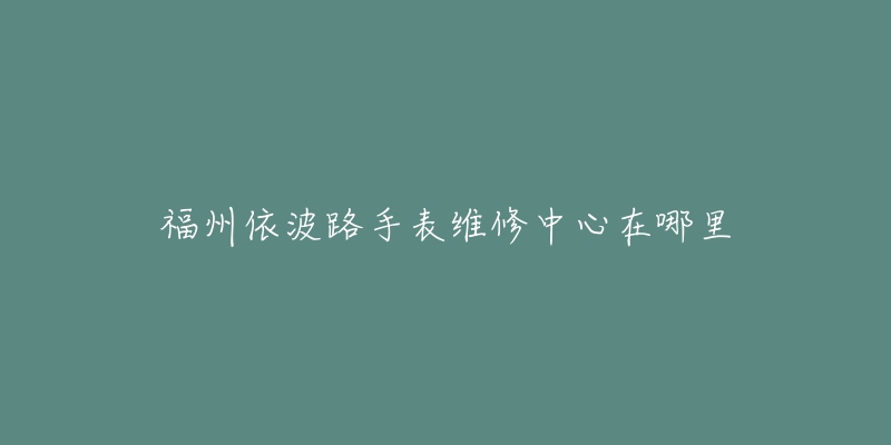 福州依波路手表维修中心在哪里-名表号 福州依波路手表维修中心在哪里