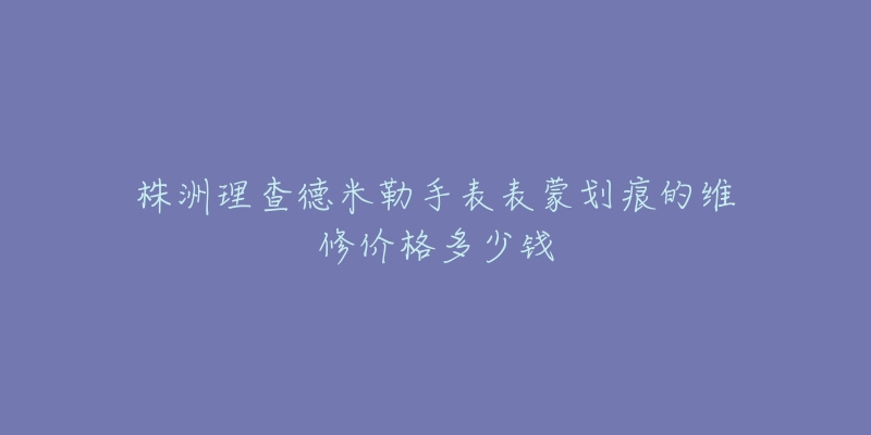 株洲理查德米勒手表表蒙划痕的维修价格多少钱-名表号 株洲理查德米勒手表表蒙划痕的维修价格多少钱