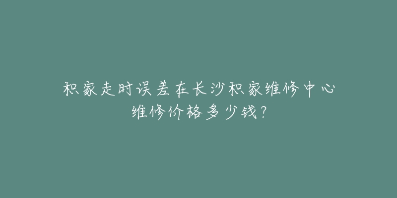 积家走时误差在长沙积家维修中心维修价格多少钱?-名表号 积家走时误差在长沙积家维修中心维修价格多少钱?