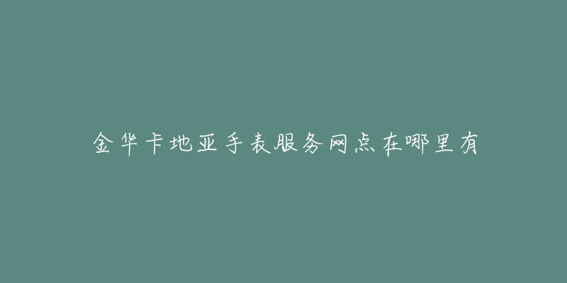 金华卡地亚手表服务网点在哪里有-名表号 金华卡地亚手表服务网点在哪里有