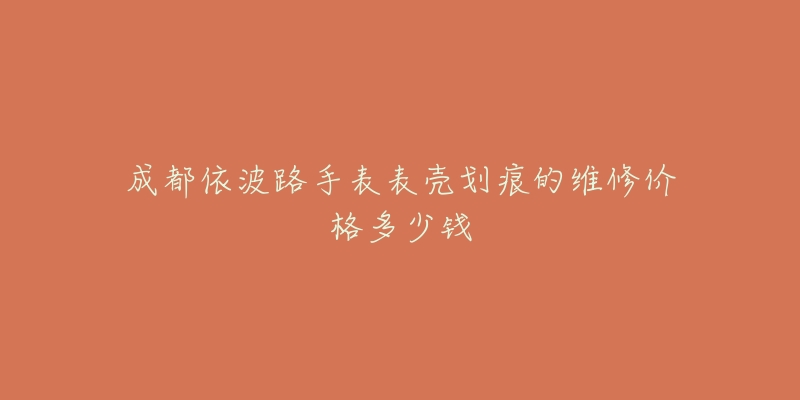 成都依波路手表表壳划痕的维修价格多少钱-名表号 成都依波路手表表壳划痕的维修价格多少钱