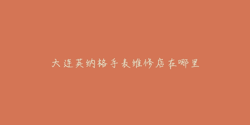 大连英纳格手表维修店在哪里-名表号 大连英纳格手表维修店在哪里