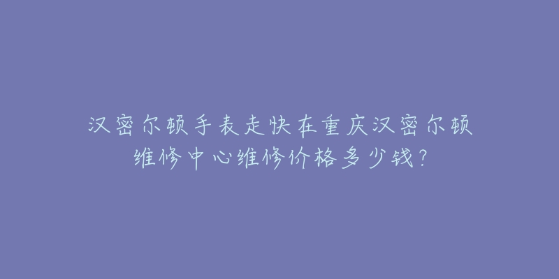 汉密尔顿手表走快在重庆汉密尔顿维修中心维修价格多少钱?-名表号 汉密尔顿手表走快在重庆汉密尔顿维修中心维修价格多少钱?