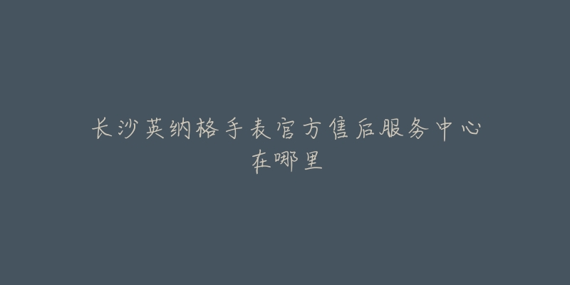 长沙英纳格手表官方售后服务中心在哪里-名表号 长沙英纳格手表官方售后服务中心在哪里