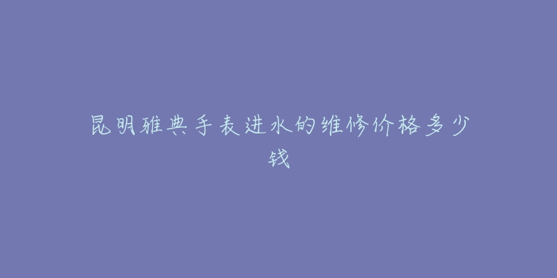 昆明雅典手表进水的维修价格多少钱-名表号 昆明雅典手表进水的维修价格多少钱