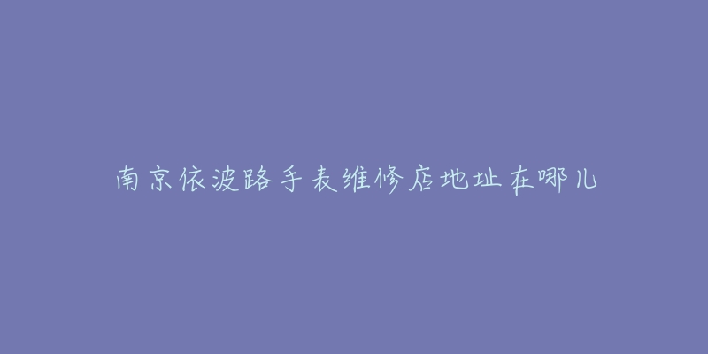 南京依波路手表维修店地址在哪儿-名表号 南京依波路手表维修店地址在哪儿