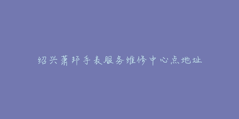 绍兴萧邦手表服务维修中心点地址-名表号 绍兴萧邦手表服务维修中心点地址