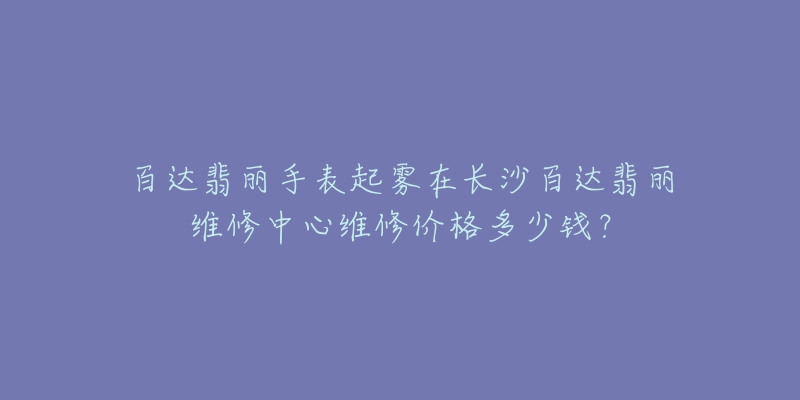 百达翡丽手表起雾在长沙百达翡丽维修中心维修价格多少钱?-名表号 百达翡丽手表起雾在长沙百达翡丽维修中心维修价格多少钱?