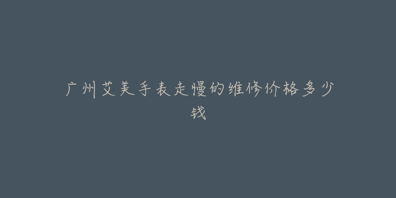 广州艾美手表走慢的维修价格多少钱-名表号 广州艾美手表走慢的维修价格多少钱