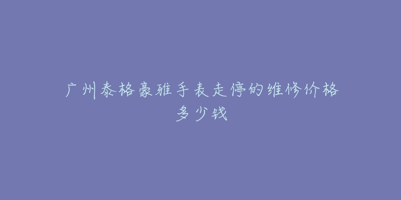 广州泰格豪雅手表走停的维修价格多少钱-名表号 广州泰格豪雅手表走停的维修价格多少钱