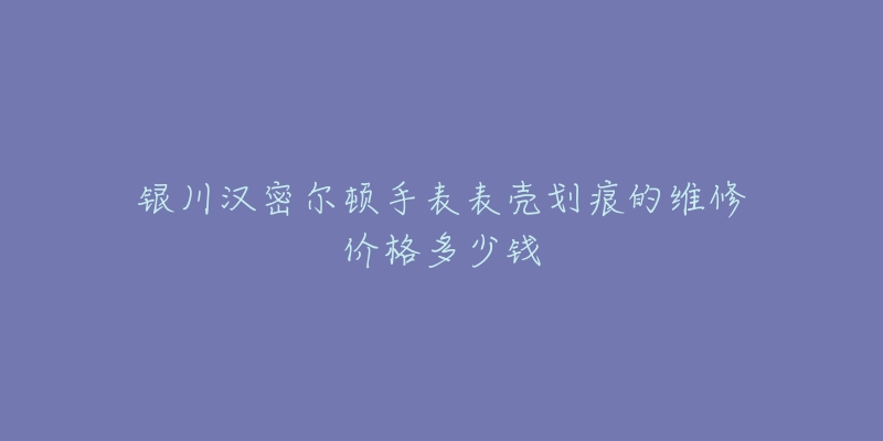 银川汉密尔顿手表表壳划痕的维修价格多少钱