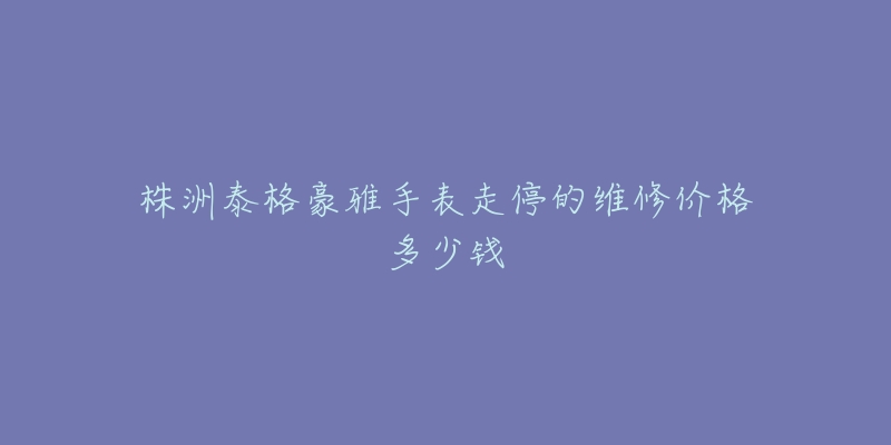 株洲泰格豪雅手表走停的维修价格多少钱