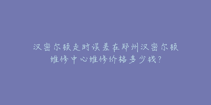汉密尔顿走时误差在郑州汉密尔顿维修中心维修价格多少钱?-名表号 汉密尔顿走时误差在郑州汉密尔顿维修中心维修价格多少钱?
