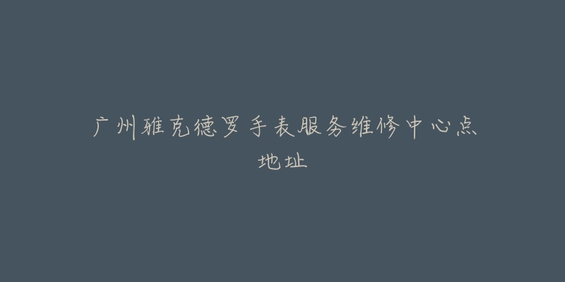 广州雅克德罗手表服务维修中心点地址-名表号 广州雅克德罗手表服务维修中心点地址