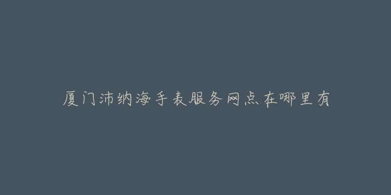 厦门沛纳海手表服务网点在哪里有