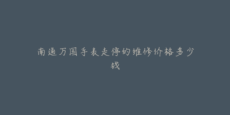 南通万国手表走停的维修价格多少钱-名表号 南通万国手表走停的维修价格多少钱
