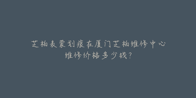芝柏表蒙划痕在厦门芝柏维修中心维修价格多少钱?-名表号 芝柏表蒙划痕在厦门芝柏维修中心维修价格多少钱?