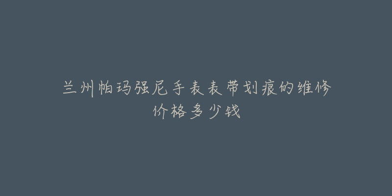 兰州帕玛强尼手表表带划痕的维修价格多少钱-名表号 兰州帕玛强尼手表表带划痕的维修价格多少钱