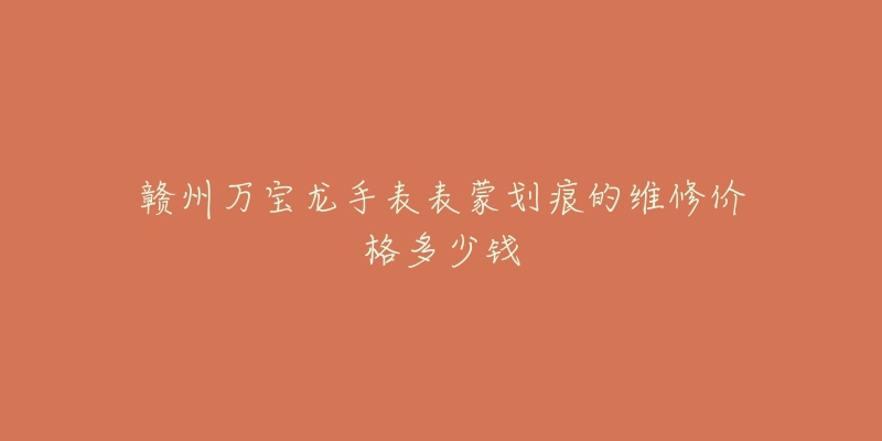 赣州万宝龙手表表蒙划痕的维修价格多少钱