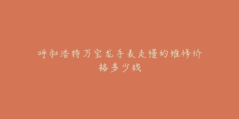 呼和浩特万宝龙手表走慢的维修价格多少钱