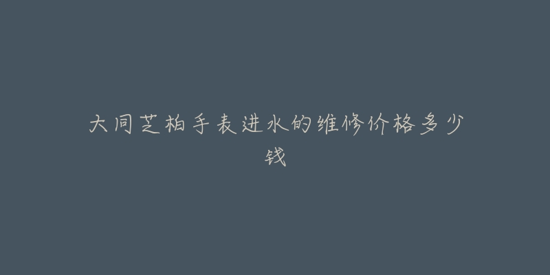大同芝柏手表进水的维修价格多少钱-名表号 大同芝柏手表进水的维修价格多少钱