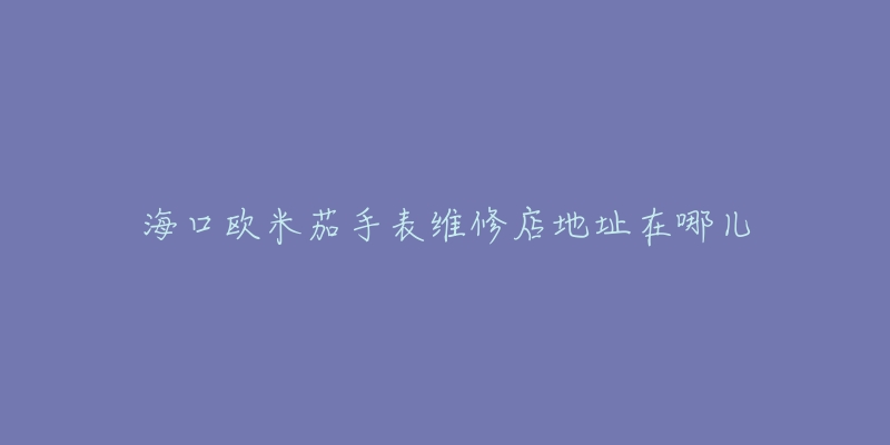 海口欧米茄手表维修店地址在哪儿-名表号 海口欧米茄手表维修店地址在哪儿