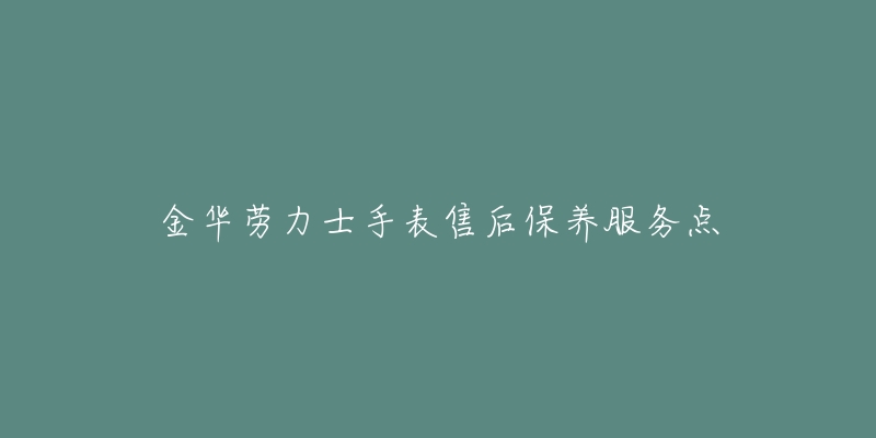 金华劳力士手表售后保养服务点-名表号 金华劳力士手表售后保养服务点