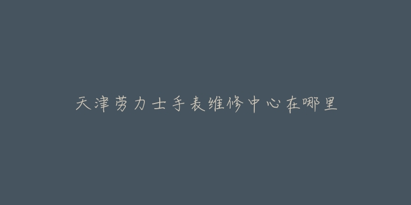 天津劳力士手表维修中心在哪里-名表号 天津劳力士手表维修中心在哪里