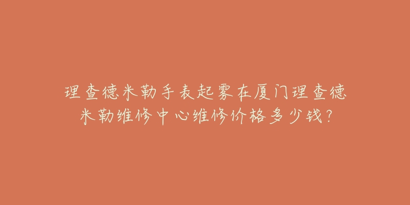 理查德米勒手表起雾在厦门理查德米勒维修中心维修价格多少钱？