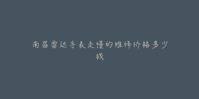 南昌雷达手表走慢的维修价格多少钱-名表号 南昌雷达手表走慢的维修价格多少钱
