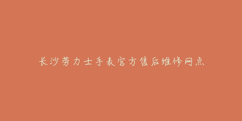 长沙劳力士手表官方售后维修网点-名表号 长沙劳力士手表官方售后维修网点