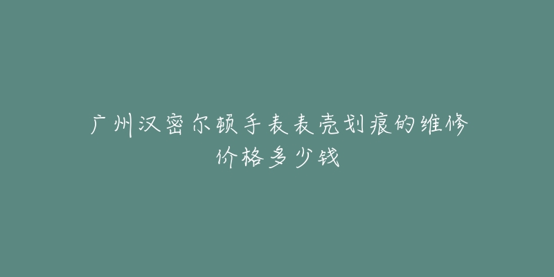 广州汉密尔顿手表表壳划痕的维修价格多少钱-名表号 广州汉密尔顿手表表壳划痕的维修价格多少钱
