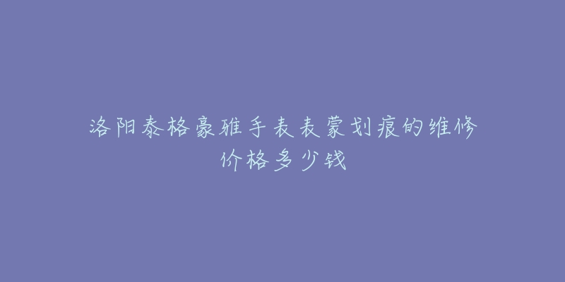 洛阳泰格豪雅手表表蒙划痕的维修价格多少钱-名表号 洛阳泰格豪雅手表表蒙划痕的维修价格多少钱