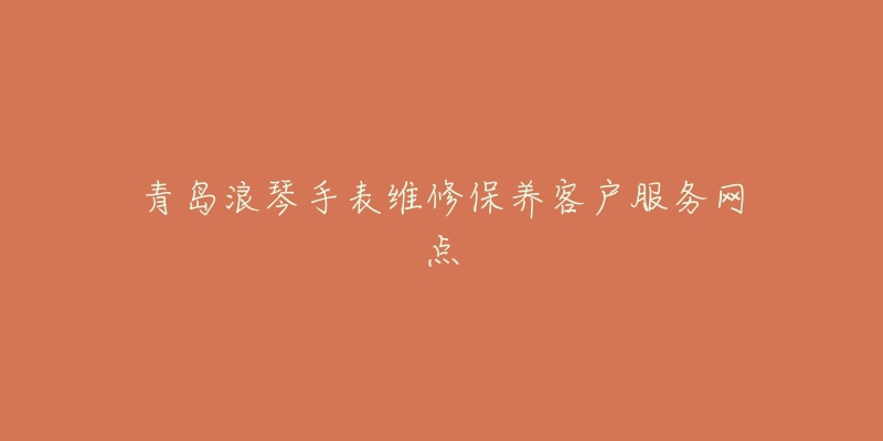 青岛浪琴手表维修保养客户服务网点