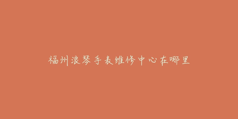 福州浪琴手表维修中心在哪里-名表号 福州浪琴手表维修中心在哪里