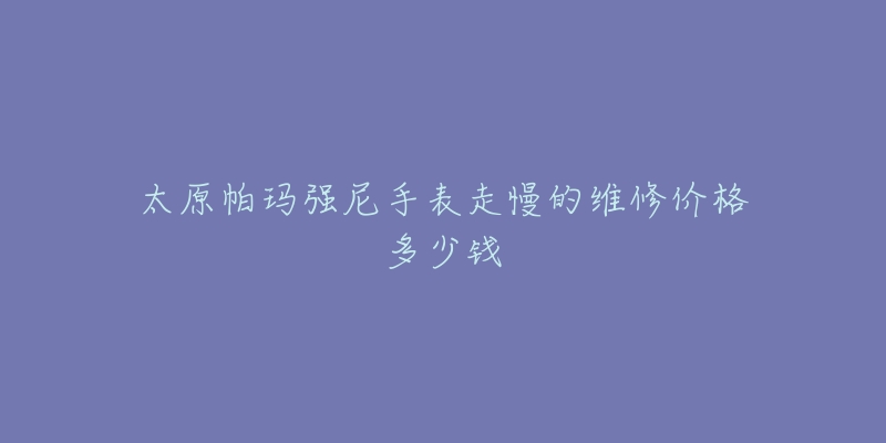 太原帕玛强尼手表走慢的维修价格多少钱-名表号 太原帕玛强尼手表走慢的维修价格多少钱