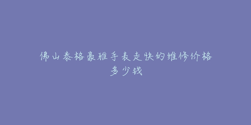 佛山泰格豪雅手表走快的维修价格多少钱