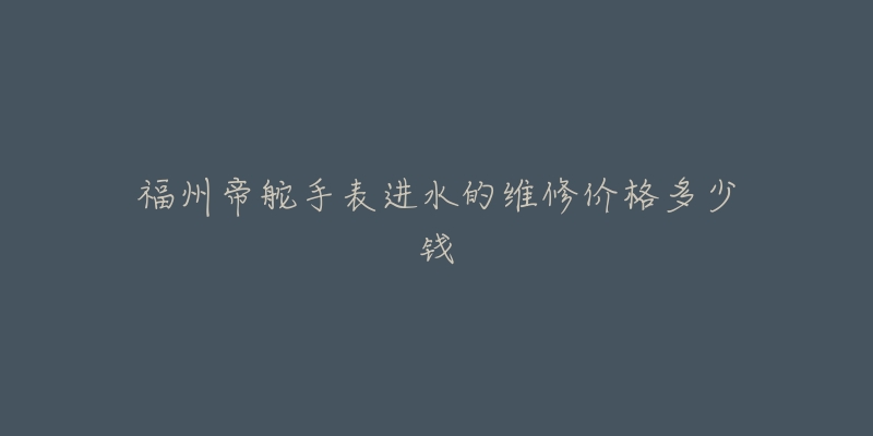 福州帝舵手表进水的维修价格多少钱