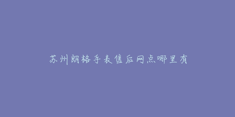 苏州朗格手表售后网点哪里有-名表号 苏州朗格手表售后网点哪里有