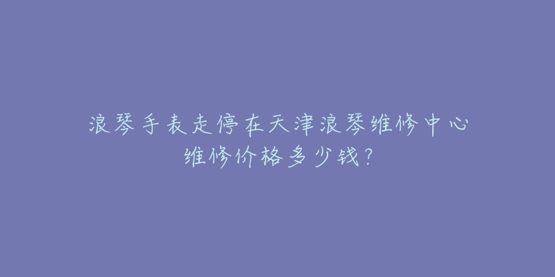 浪琴手表走停在天津浪琴维修中心维修价格多少钱？