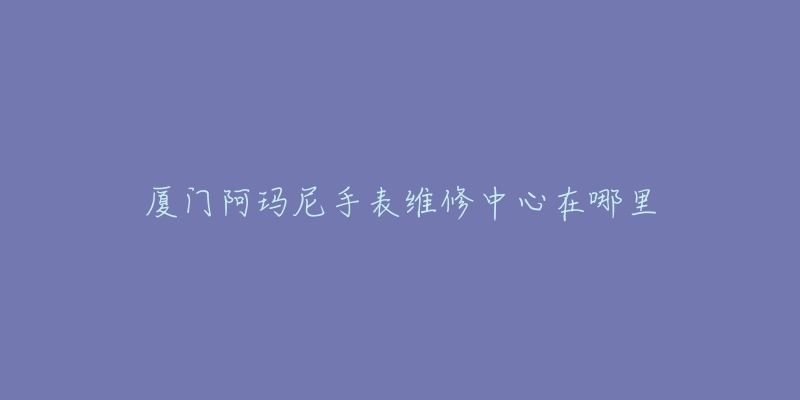 厦门阿玛尼手表维修中心在哪里-名表号 厦门阿玛尼手表维修中心在哪里