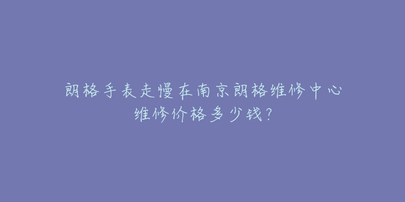 朗格手表走慢在南京朗格维修中心维修价格多少钱?-名表号 朗格手表走慢在南京朗格维修中心维修价格多少钱?